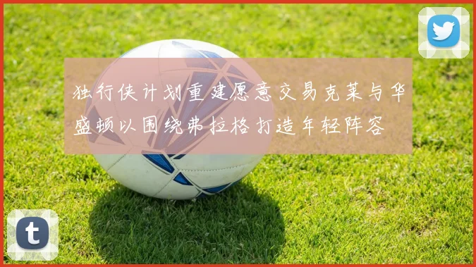 独行侠计划重建愿意交易克莱与华盛顿以围绕弗拉格打造年轻阵容