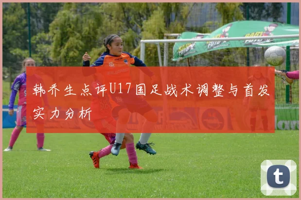 韩乔生点评U17国足战术调整与首发实力分析