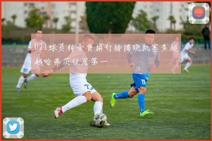 U21球员转会费排行榜揭晓凯塞多超越哈弗茨位居第一