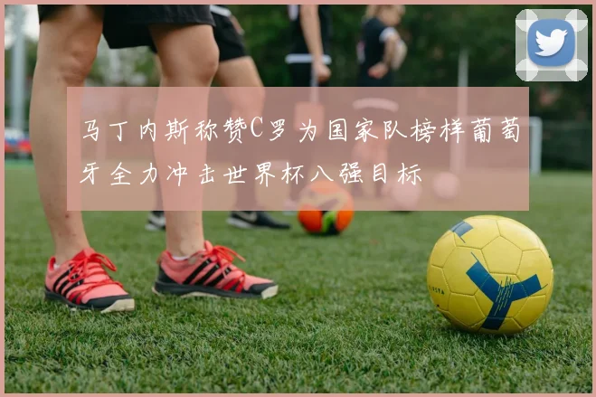 马丁内斯称赞C罗为国家队榜样葡萄牙全力冲击世界杯八强目标