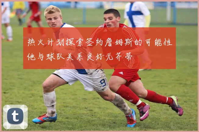 热火计划探索签约詹姆斯的可能性他与球队关系良好无芥蒂