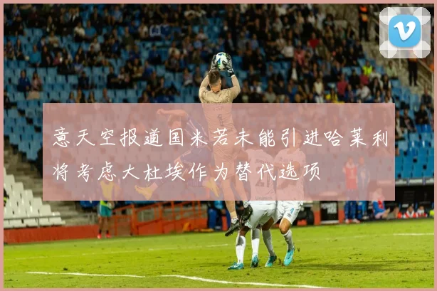意天空报道国米若未能引进哈莱利将考虑大杜埃作为替代选项