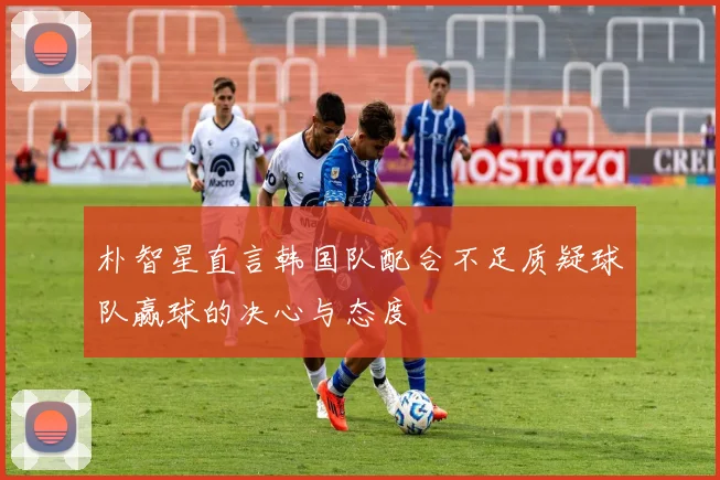 朴智星直言韩国队配合不足质疑球队赢球的决心与态度