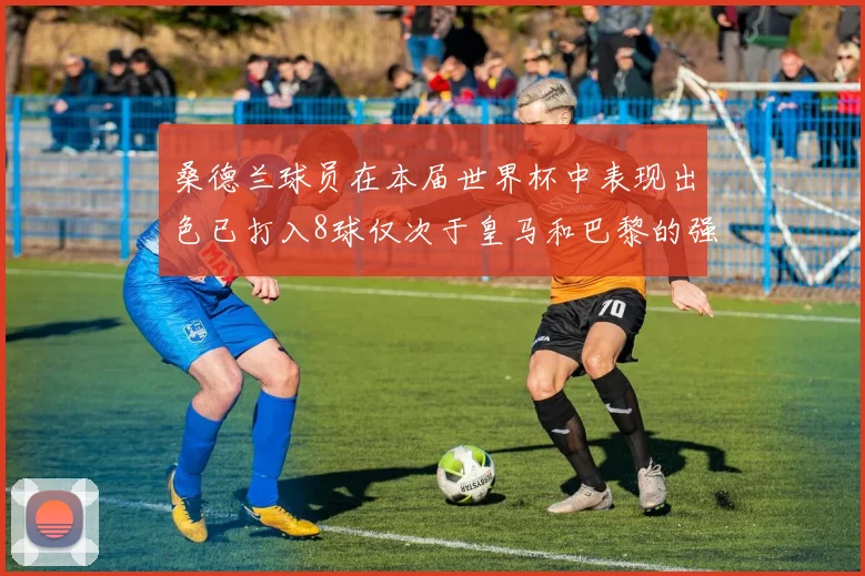 桑德兰球员在本届世界杯中表现出色已打入8球仅次于皇马和巴黎的强劲表现