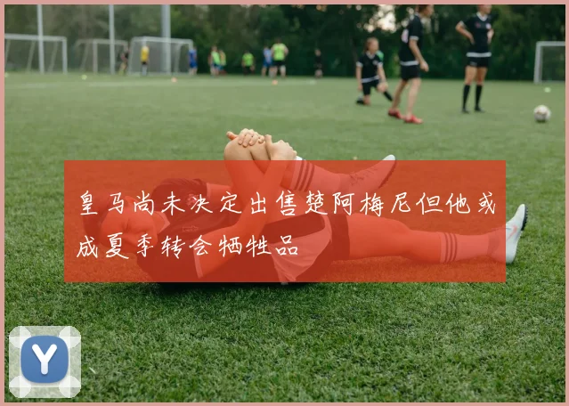 皇马尚未决定出售楚阿梅尼但他或成夏季转会牺牲品