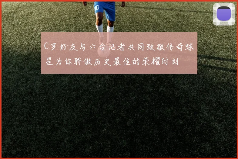 C罗好友与六台记者共同致敬传奇球星为你骄傲历史最佳的荣耀时刻