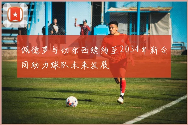 佩德罗与切尔西续约至2034年新合同助力球队未来发展