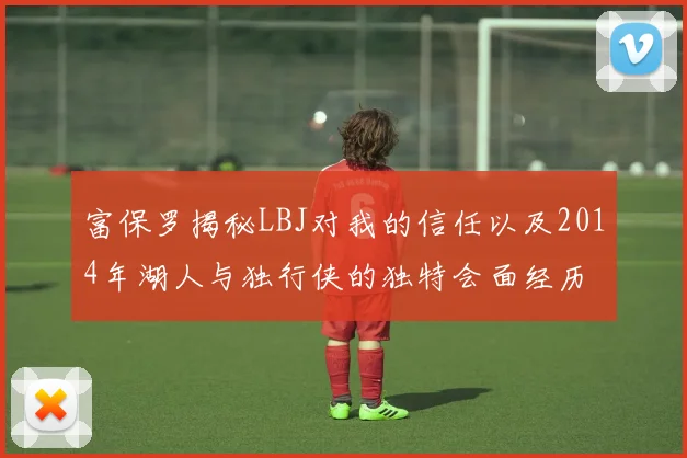 富保罗揭秘LBJ对我的信任以及2014年湖人与独行侠的独特会面经历
