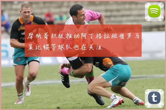 摩纳哥积极推动阿丁格拉租借罗马莱比锡等球队也在关注