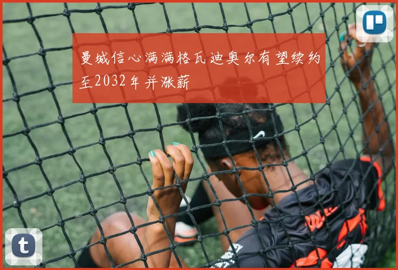 曼城信心满满格瓦迪奥尔有望续约至2032年并涨薪