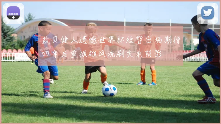 盐贝健人遗憾世界杯短暂出场期待四年后重振雄风洗刷失利阴影